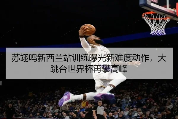 苏翊鸣新西兰站训练曝光新难度动作，大跳台世界杯再攀高峰
